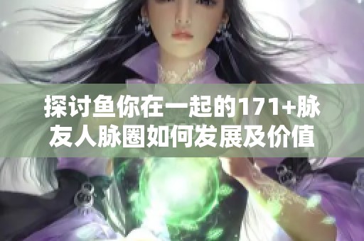 探讨鱼你在一起的171+脉友人脉圈如何发展及价值
