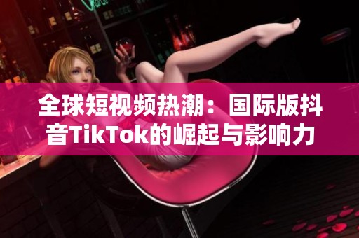 全球短视频热潮：国际版抖音TikTok的崛起与影响力分析