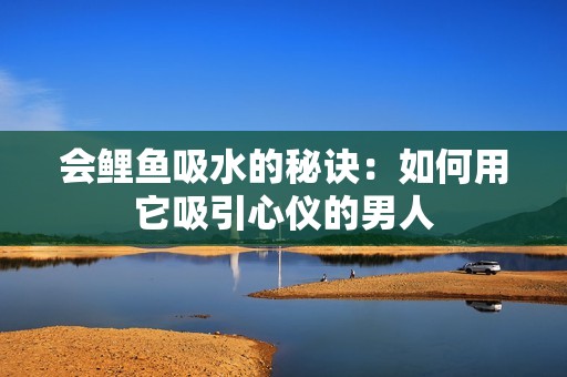 会鲤鱼吸水的秘诀：如何用它吸引心仪的男人
