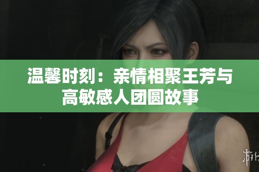 温馨时刻：亲情相聚王芳与高敏感人团圆故事