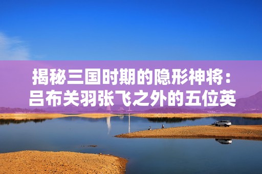 揭秘三国时期的隐形神将：吕布关羽张飞之外的五位英雄
