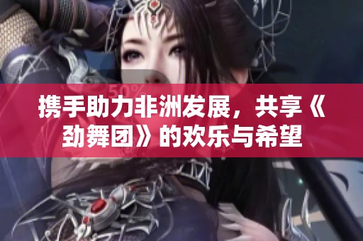 携手助力非洲发展，共享《劲舞团》的欢乐与希望
