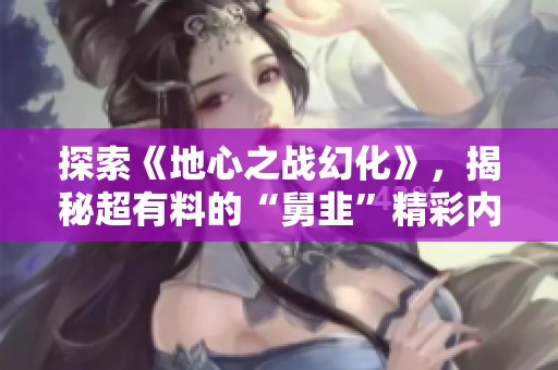 探索《地心之战幻化》，揭秘超有料的“舅韭”精彩内容！
