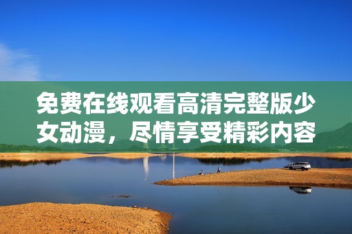 免费在线观看高清完整版少女动漫，尽情享受精彩内容