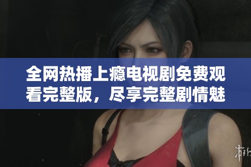 全网热播上瘾电视剧免费观看完整版，尽享完整剧情魅力