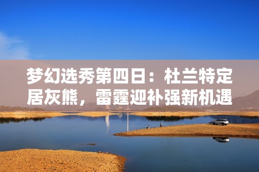 梦幻选秀第四日：杜兰特定居灰熊，雷霆迎补强新机遇