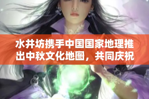 水井坊携手中国国家地理推出中秋文化地图，共同庆祝团圆佳节