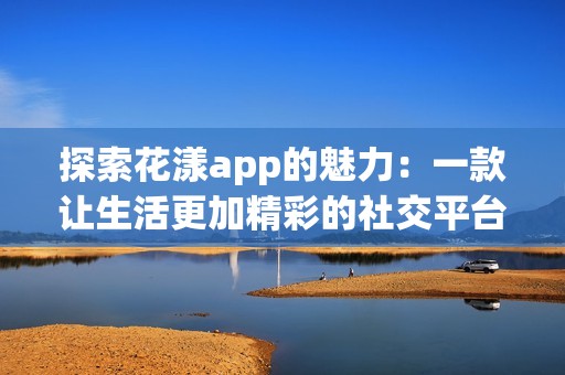 探索花漾app的魅力：一款让生活更加精彩的社交平台