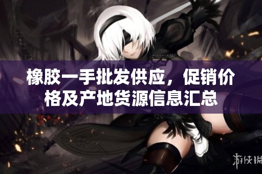 橡胶一手批发供应，促销价格及产地货源信息汇总