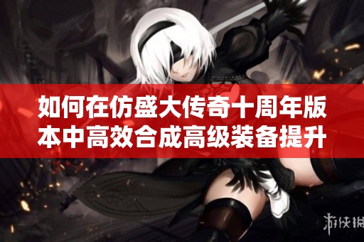 如何在仿盛大传奇十周年版本中高效合成高级装备提升战力