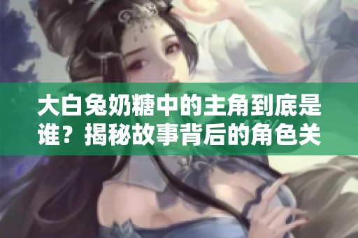 大白兔奶糖中的主角到底是谁？揭秘故事背后的角色关系