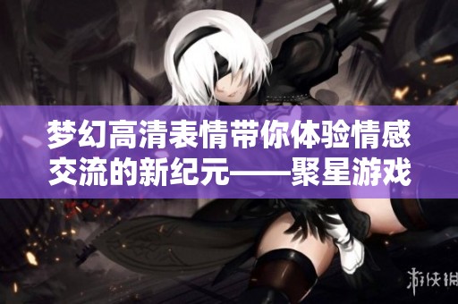 梦幻高清表情带你体验情感交流的新纪元——聚星游戏全新玩法解析