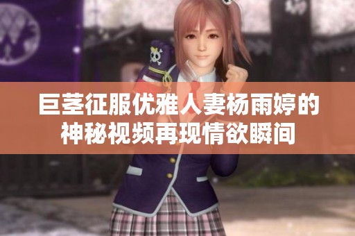 巨茎征服优雅人妻杨雨婷的神秘视频再现情欲瞬间