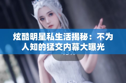 炫酷明星私生活揭秘：不为人知的猛交内幕大曝光