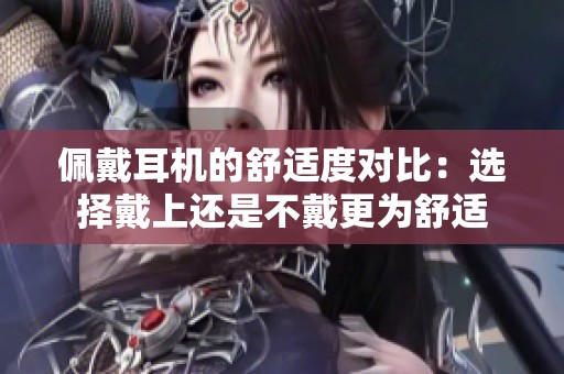 佩戴耳机的舒适度对比：选择戴上还是不戴更为舒适