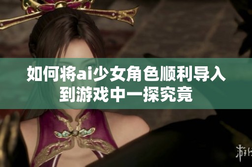 如何将ai少女角色顺利导入到游戏中一探究竟