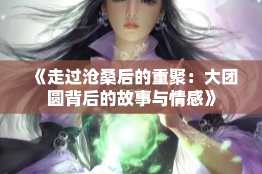 《走过沧桑后的重聚：大团圆背后的故事与情感》