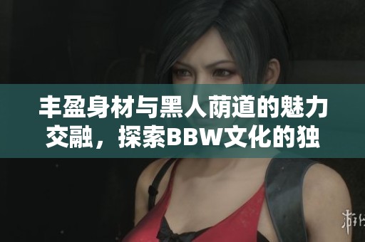 丰盈身材与黑人荫道的魅力交融，探索BBW文化的独特之美