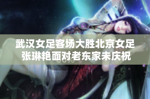 武汉女足客场大胜北京女足 张琳艳面对老东家未庆祝