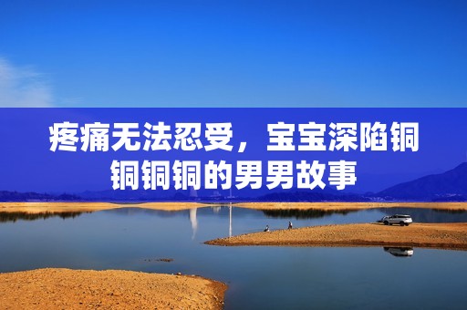 疼痛无法忍受，宝宝深陷铜铜铜铜的男男故事