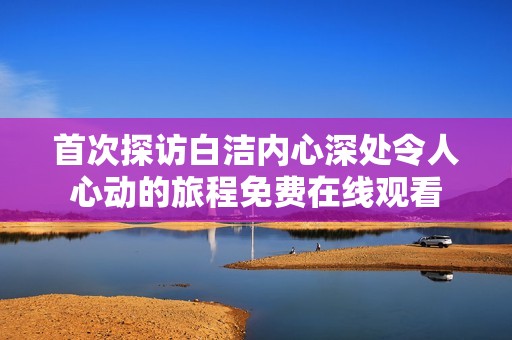 首次探访白洁内心深处令人心动的旅程免费在线观看