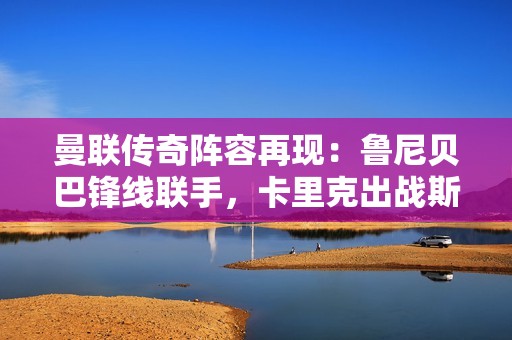 曼联传奇阵容再现：鲁尼贝巴锋线联手，卡里克出战斯科尔斯坐替补