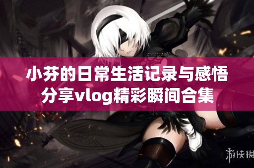 小芬的日常生活记录与感悟分享vlog精彩瞬间合集