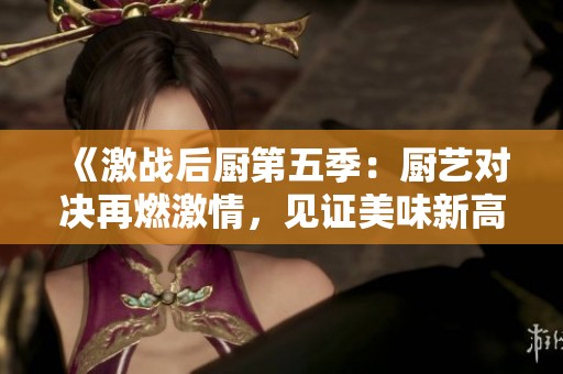 《激战后厨第五季：厨艺对决再燃激情，见证美味新高度》