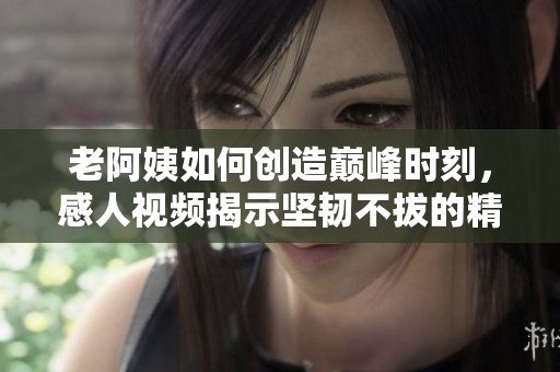 老阿姨如何创造巅峰时刻，感人视频揭示坚韧不拔的精神