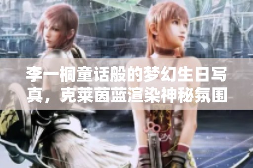 李一桐童话般的梦幻生日写真，克莱茵蓝渲染神秘氛围