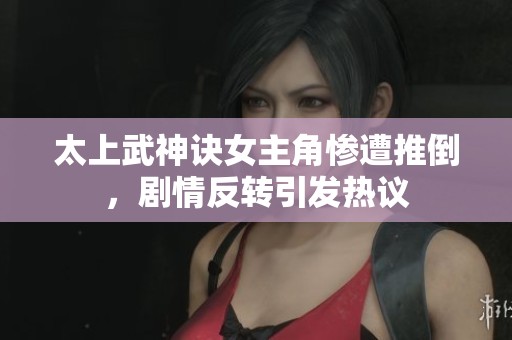 太上武神诀女主角惨遭推倒，剧情反转引发热议