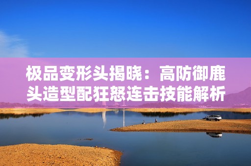 极品变形头揭晓：高防御鹿头造型配狂怒连击技能解析
