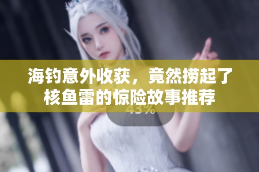 海钓意外收获，竟然捞起了核鱼雷的惊险故事推荐