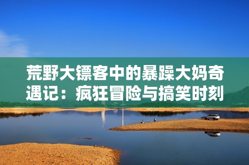 荒野大镖客中的暴躁大妈奇遇记：疯狂冒险与搞笑时刻