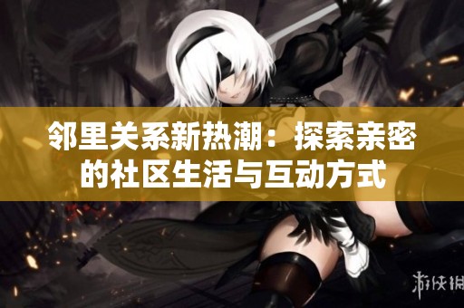 邻里关系新热潮：探索亲密的社区生活与互动方式
