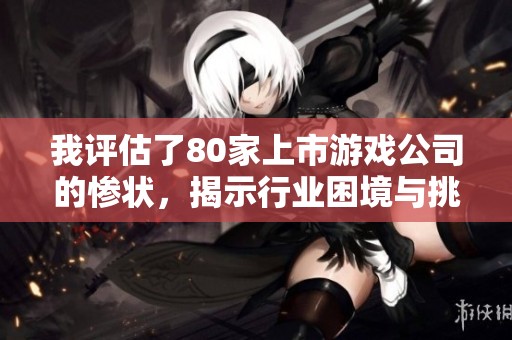 我评估了80家上市游戏公司的惨状，揭示行业困境与挑战