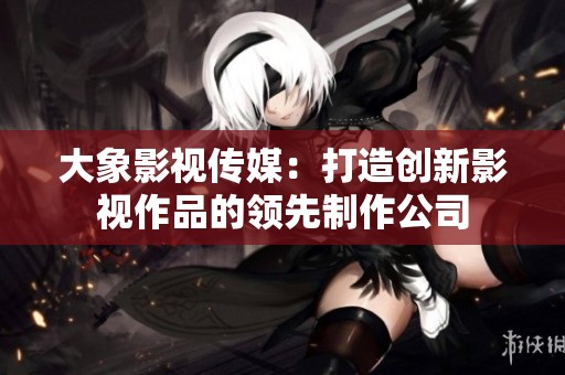 大象影视传媒：打造创新影视作品的领先制作公司