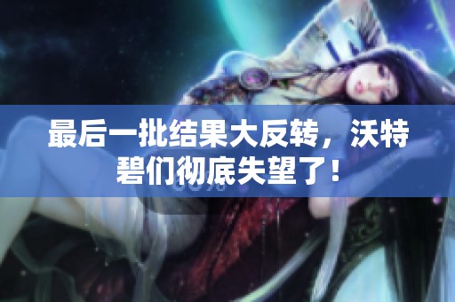 最后一批结果大反转，沃特碧们彻底失望了！