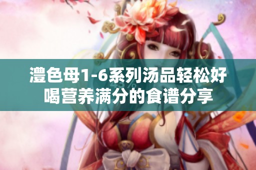 澧色母1-6系列汤品轻松好喝营养满分的食谱分享