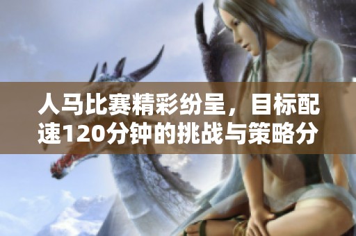 人马比赛精彩纷呈，目标配速120分钟的挑战与策略分析