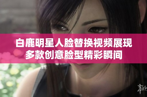 白鹿明星人脸替换视频展现多款创意脸型精彩瞬间