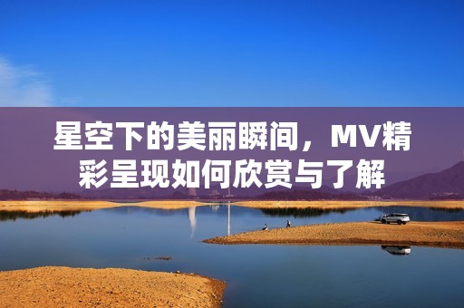 星空下的美丽瞬间，MV精彩呈现如何欣赏与了解