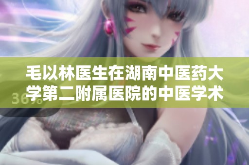 毛以林医生在湖南中医药大学第二附属医院的中医学术贡献与实践探索