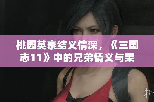 桃园英豪结义情深，《三国志11》中的兄弟情义与荣耀之路