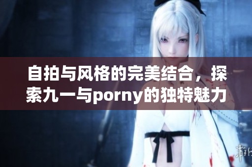 自拍与风格的完美结合，探索九一与porny的独特魅力