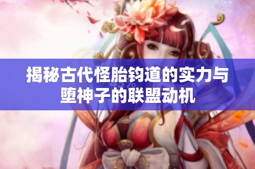 揭秘古代怪胎钧道的实力与堕神子的联盟动机