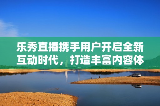 乐秀直播携手用户开启全新互动时代，打造丰富内容体验