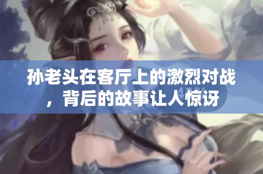 孙老头在客厅上的激烈对战，背后的故事让人惊讶