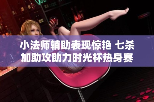 小法师辅助表现惊艳 七杀加助攻助力时光杯热身赛