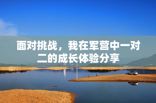 面对挑战，我在军营中一对二的成长体验分享